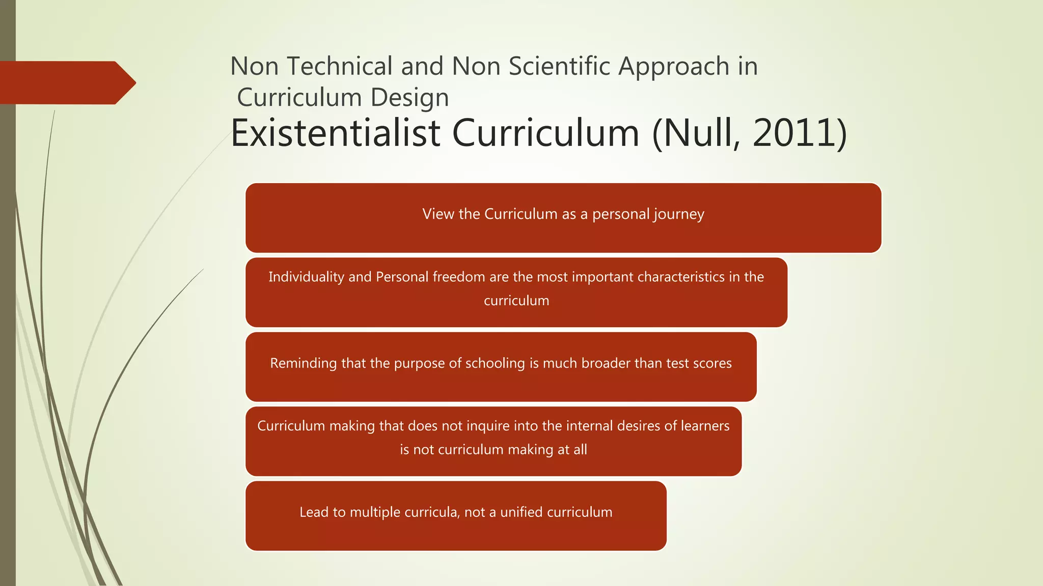 Non Technical and Non Scientific Approach in
Curriculum Design
Existentialist Curriculum (Null, 2011)
View the Curriculum as a personal journey
Individuality and Personal freedom are the most important characteristics in the
curriculum
Reminding that the purpose of schooling is much broader than test scores
Curriculum making that does not inquire into the internal desires of learners
is not curriculum making at all
Lead to multiple curricula, not a unified curriculum
 