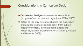 Considerations in Curriculum Design
Curriculum Designs – are most observable as
“programs” and as content organizers (Wiles, 2005).
Refers to the way we conceptualize the curriculum
and arrange its major components from subject
matter or content, instructional methods and
materials, learner experiences or activities (Ornstein
and Hunkins, 2009).
 