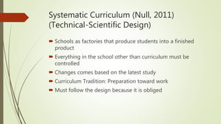 Systematic Curriculum (Null, 2011)
(Technical-Scientific Design)
 Schools as factories that produce students into a finished
product
 Everything in the school other than curriculum must be
controlled
 Changes comes based on the latest study
 Curriculum Tradition: Preparation toward work
 Must follow the design because it is obliged
 