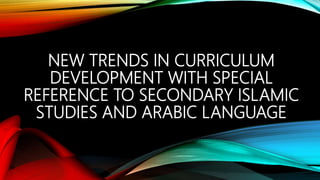 NEW TRENDS IN CURRICULUM
DEVELOPMENT WITH SPECIAL
REFERENCE TO SECONDARY ISLAMIC
STUDIES AND ARABIC LANGUAGE
 