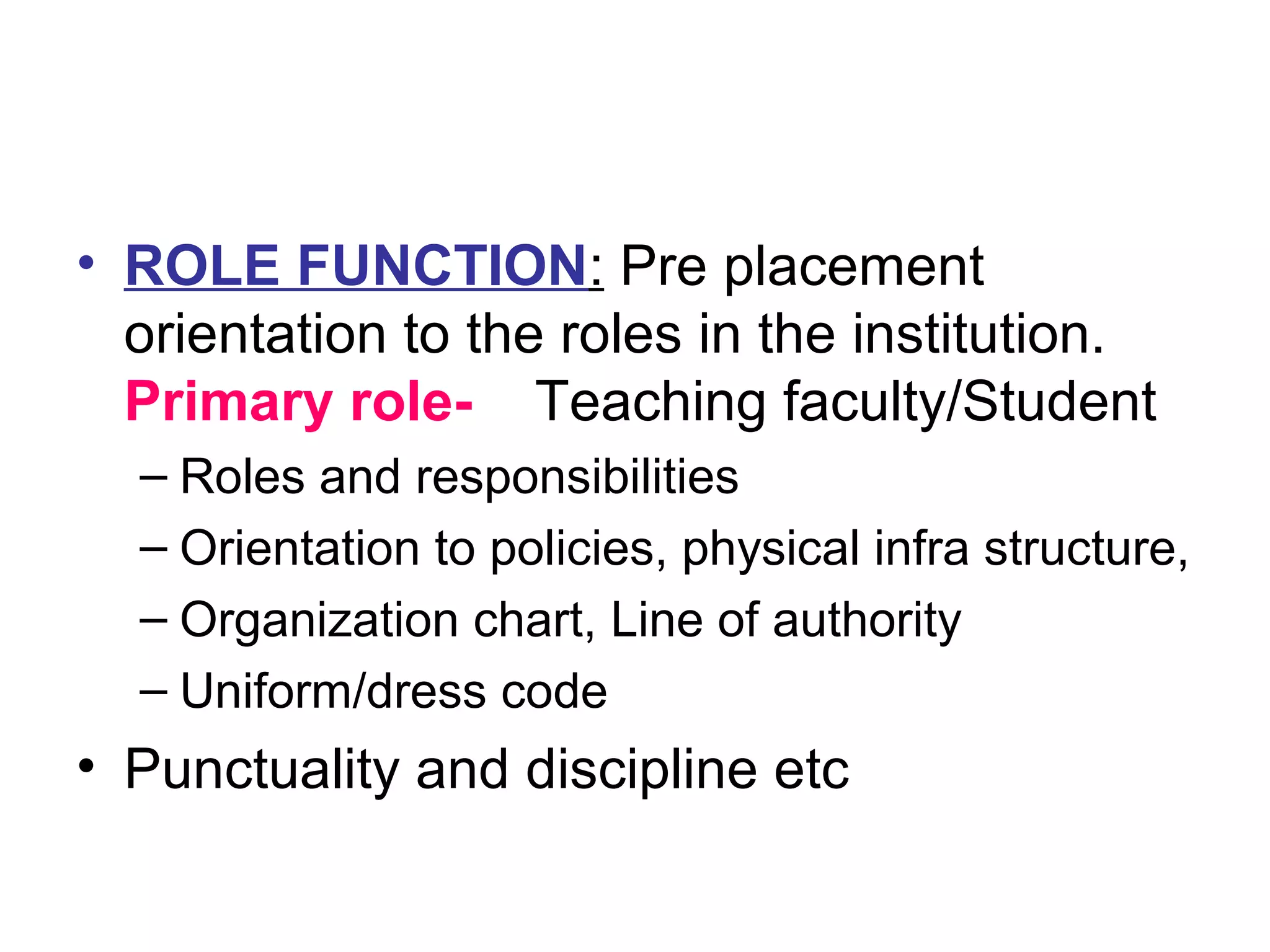 • ROLE FUNCTION: Pre placement
orientation to the roles in the institution.
Primary role- Teaching faculty/Student
– Roles and responsibilities
– Orientation to policies, physical infra structure,
– Organization chart, Line of authority
– Uniform/dress code
• Punctuality and discipline etc
 