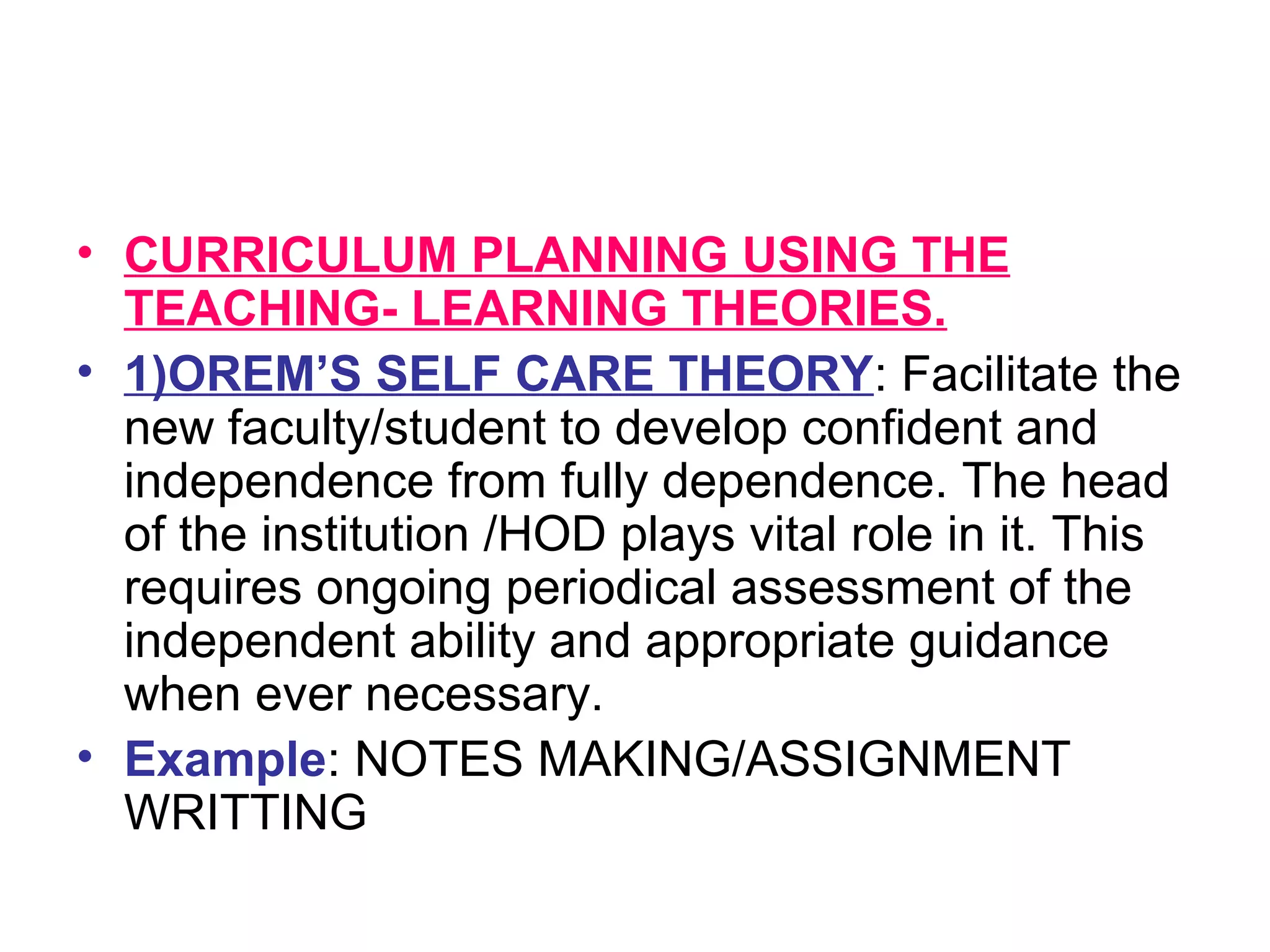 • CURRICULUM PLANNING USING THE
TEACHING- LEARNING THEORIES.
• 1)OREM’S SELF CARE THEORY: Facilitate the
new faculty/student to develop confident and
independence from fully dependence. The head
of the institution /HOD plays vital role in it. This
requires ongoing periodical assessment of the
independent ability and appropriate guidance
when ever necessary.
• Example: NOTES MAKING/ASSIGNMENT
WRITTING
 