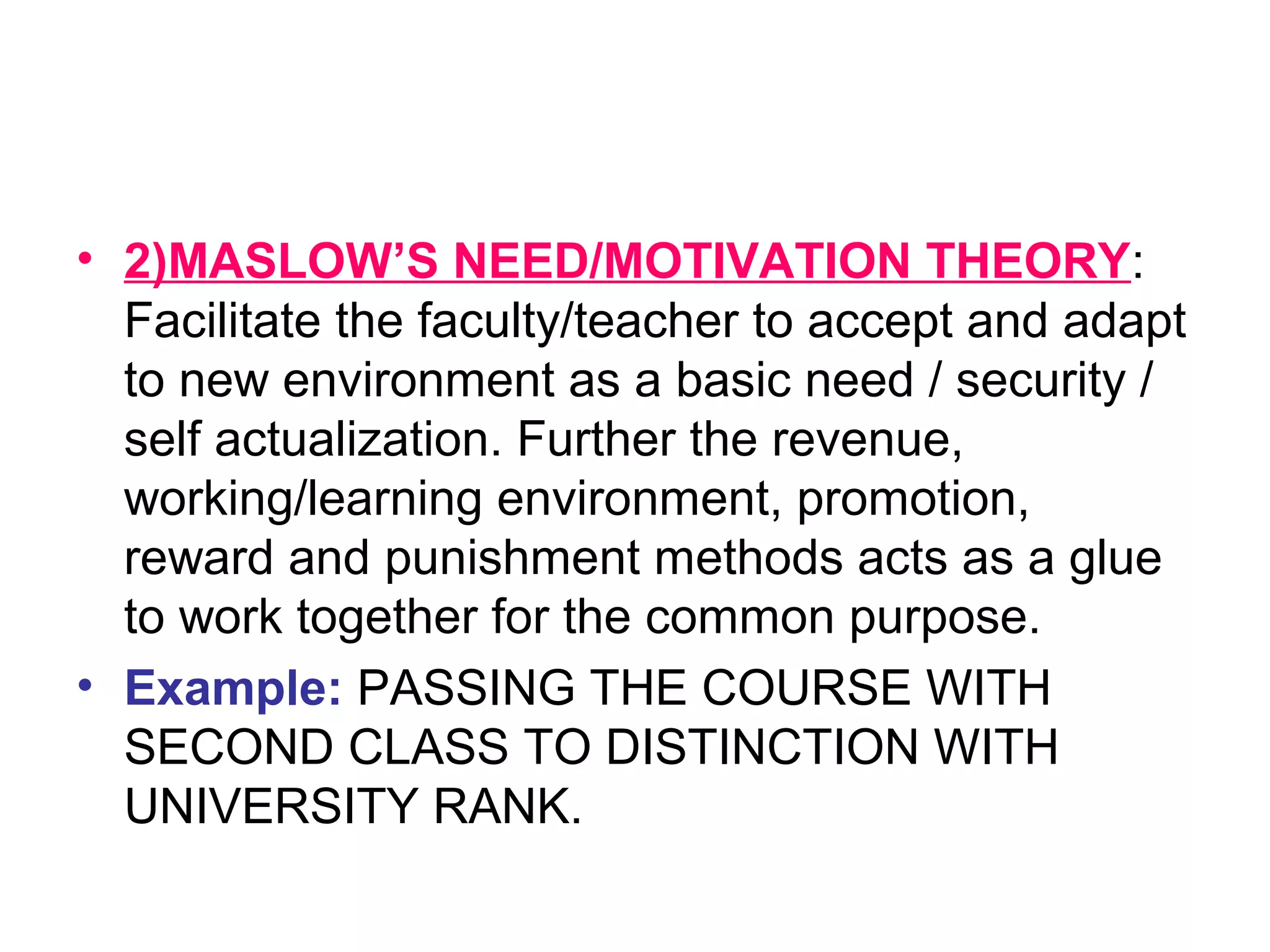 • 2)MASLOW’S NEED/MOTIVATION THEORY:
Facilitate the faculty/teacher to accept and adapt
to new environment as a basic need / security /
self actualization. Further the revenue,
working/learning environment, promotion,
reward and punishment methods acts as a glue
to work together for the common purpose.
• Example: PASSING THE COURSE WITH
SECOND CLASS TO DISTINCTION WITH
UNIVERSITY RANK.
 