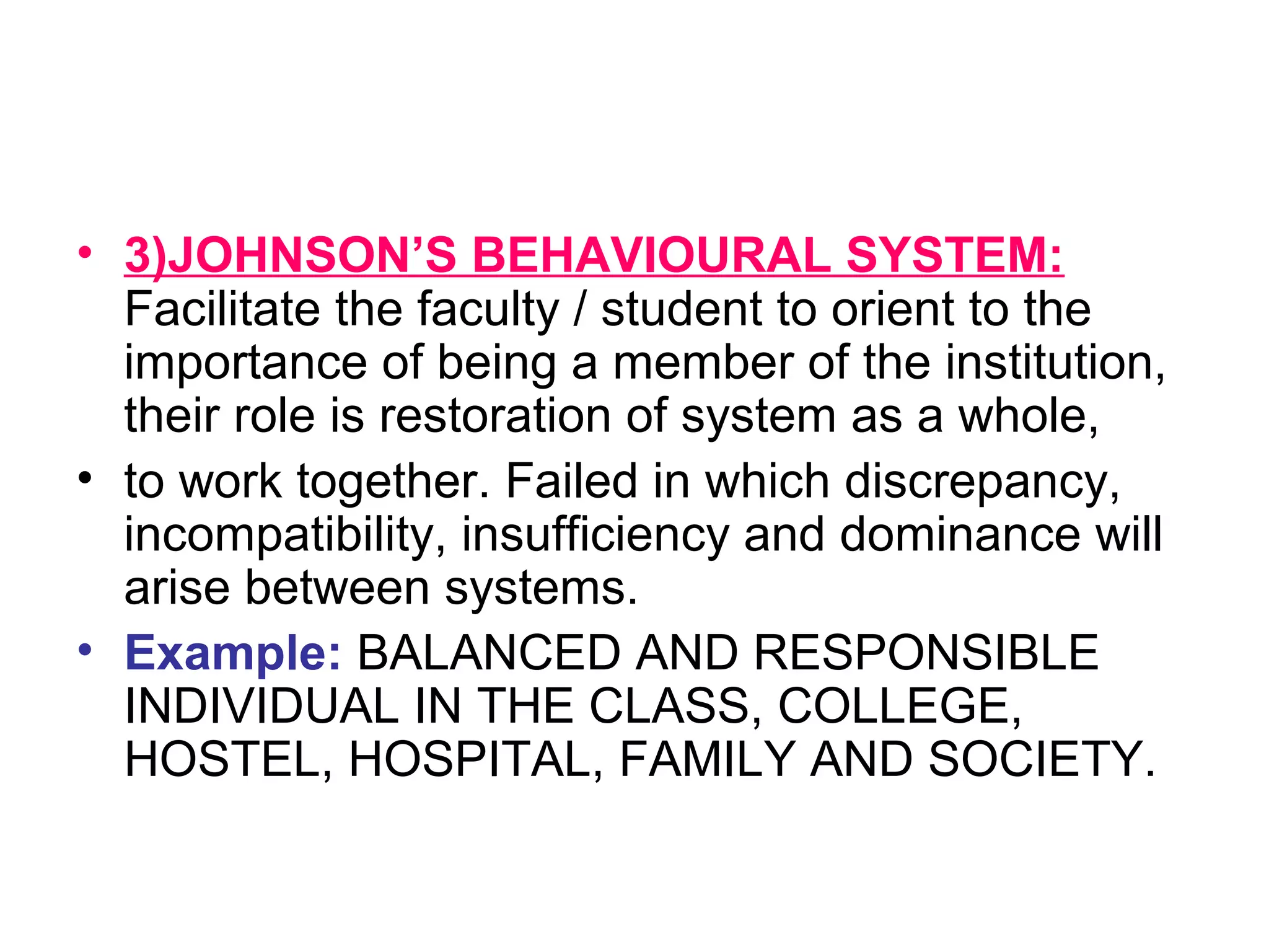 • 3)JOHNSON’S BEHAVIOURAL SYSTEM:
Facilitate the faculty / student to orient to the
importance of being a member of the institution,
their role is restoration of system as a whole,
• to work together. Failed in which discrepancy,
incompatibility, insufficiency and dominance will
arise between systems.
• Example: BALANCED AND RESPONSIBLE
INDIVIDUAL IN THE CLASS, COLLEGE,
HOSTEL, HOSPITAL, FAMILY AND SOCIETY.
 