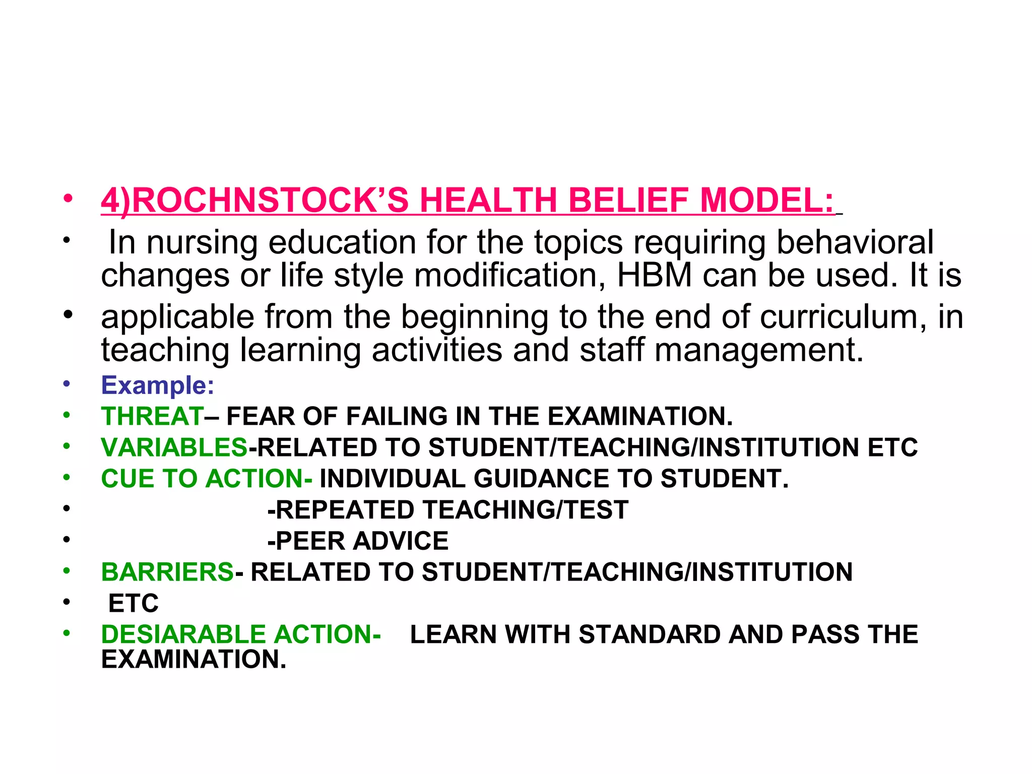 • 4)ROCHNSTOCK’S HEALTH BELIEF MODEL:
• In nursing education for the topics requiring behavioral
changes or life style modification, HBM can be used. It is
• applicable from the beginning to the end of curriculum, in
teaching learning activities and staff management.
• Example:
• THREAT– FEAR OF FAILING IN THE EXAMINATION.
• VARIABLES-RELATED TO STUDENT/TEACHING/INSTITUTION ETC
• CUE TO ACTION- INDIVIDUAL GUIDANCE TO STUDENT.
• -REPEATED TEACHING/TEST
• -PEER ADVICE
• BARRIERS- RELATED TO STUDENT/TEACHING/INSTITUTION
• ETC
• DESIARABLE ACTION- LEARN WITH STANDARD AND PASS THE
EXAMINATION.
 