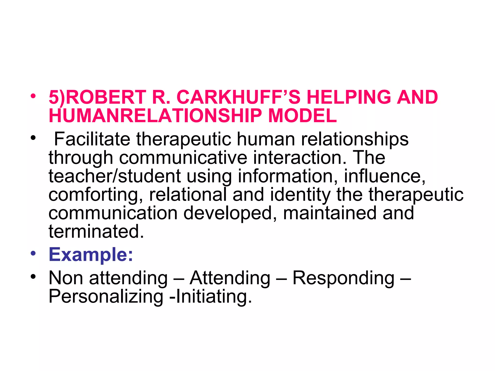 • 5)ROBERT R. CARKHUFF’S HELPING AND
HUMANRELATIONSHIP MODEL
• Facilitate therapeutic human relationships
through communicative interaction. The
teacher/student using information, influence,
comforting, relational and identity the therapeutic
communication developed, maintained and
terminated.
• Example:
• Non attending – Attending – Responding –
Personalizing -Initiating.
 