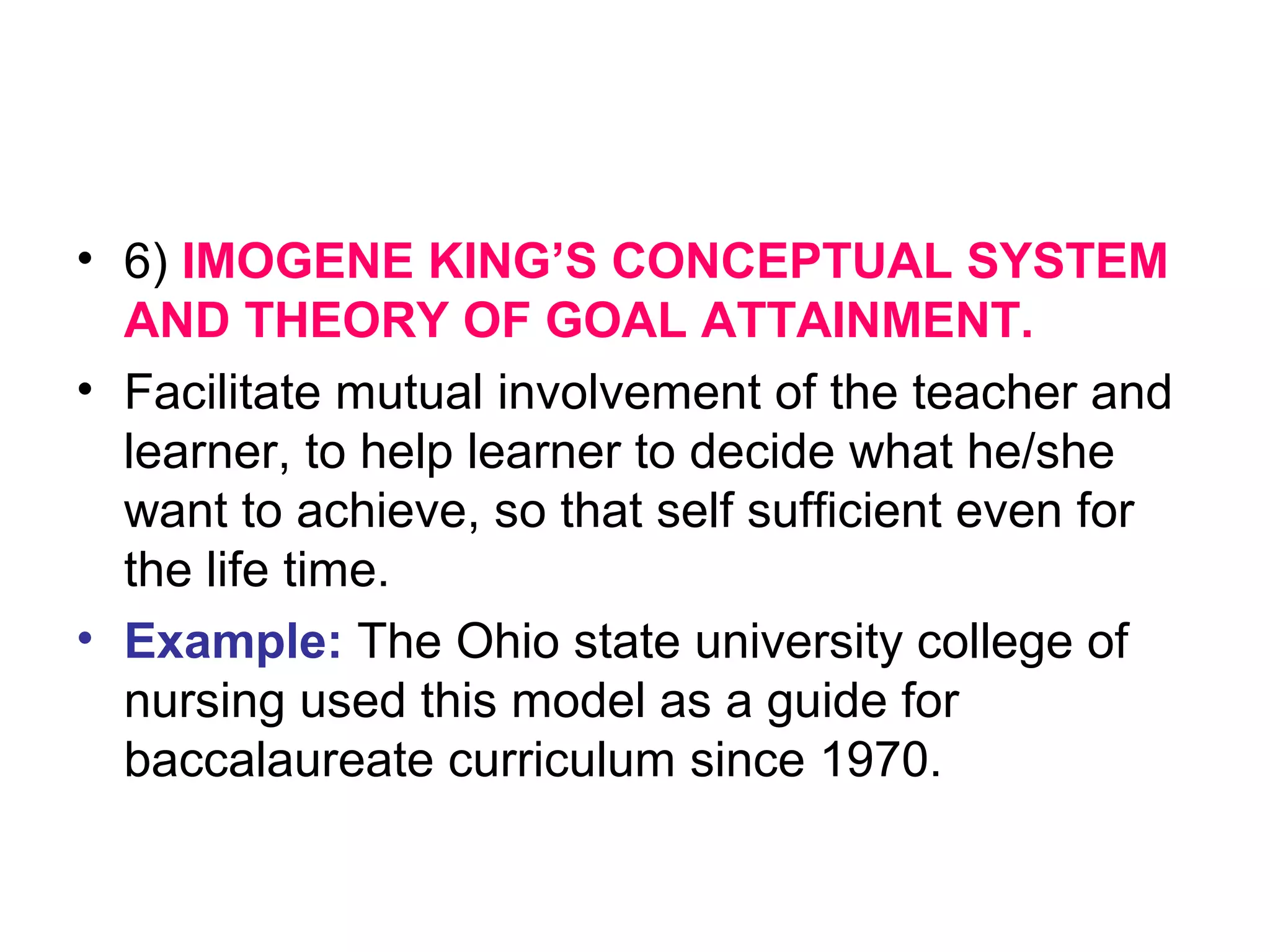 • 6) IMOGENE KING’S CONCEPTUAL SYSTEM
AND THEORY OF GOAL ATTAINMENT.
• Facilitate mutual involvement of the teacher and
learner, to help learner to decide what he/she
want to achieve, so that self sufficient even for
the life time.
• Example: The Ohio state university college of
nursing used this model as a guide for
baccalaureate curriculum since 1970.
 
