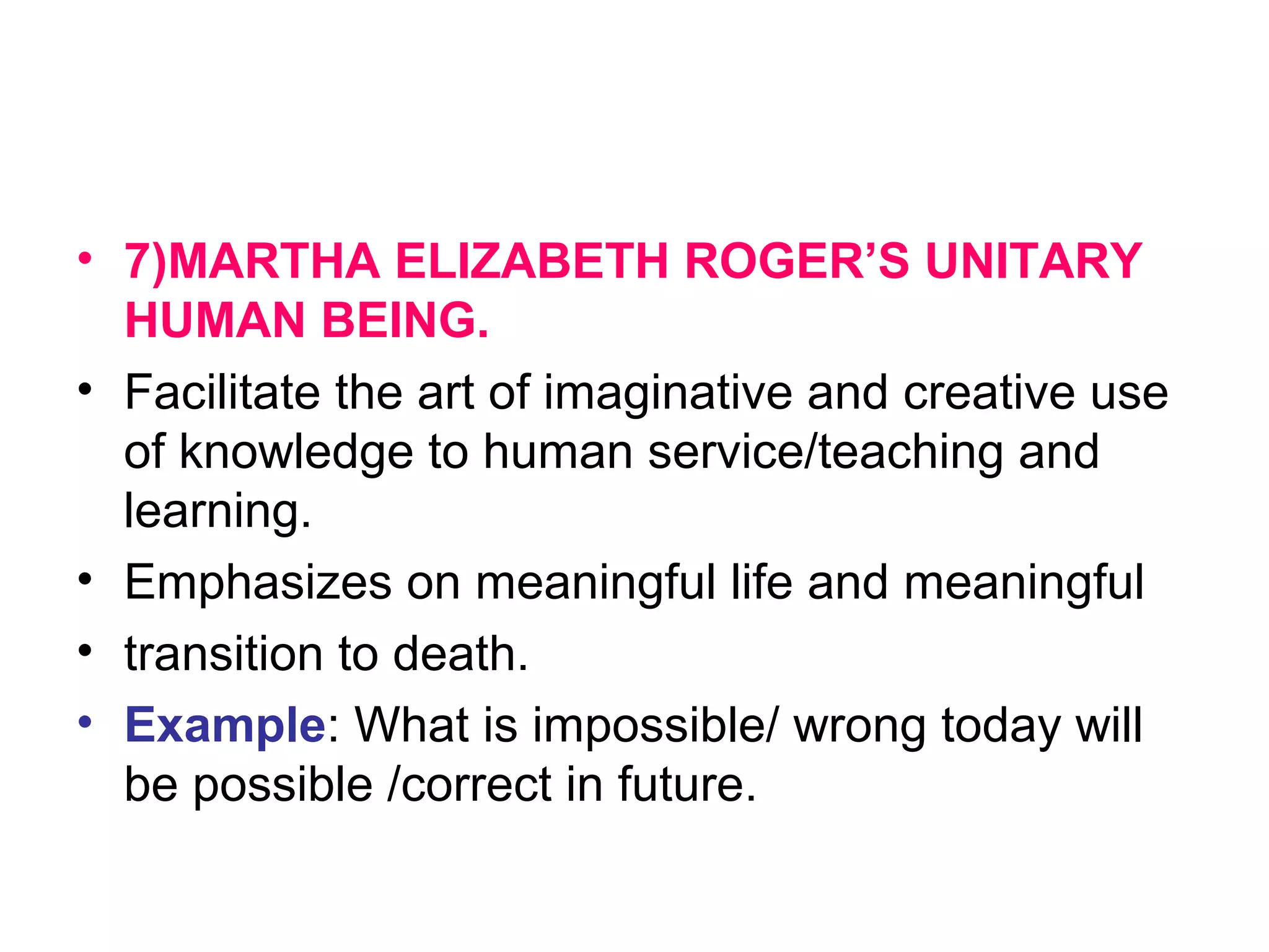 • 7)MARTHA ELIZABETH ROGER’S UNITARY
HUMAN BEING.
• Facilitate the art of imaginative and creative use
of knowledge to human service/teaching and
learning.
• Emphasizes on meaningful life and meaningful
• transition to death.
• Example: What is impossible/ wrong today will
be possible /correct in future.
 