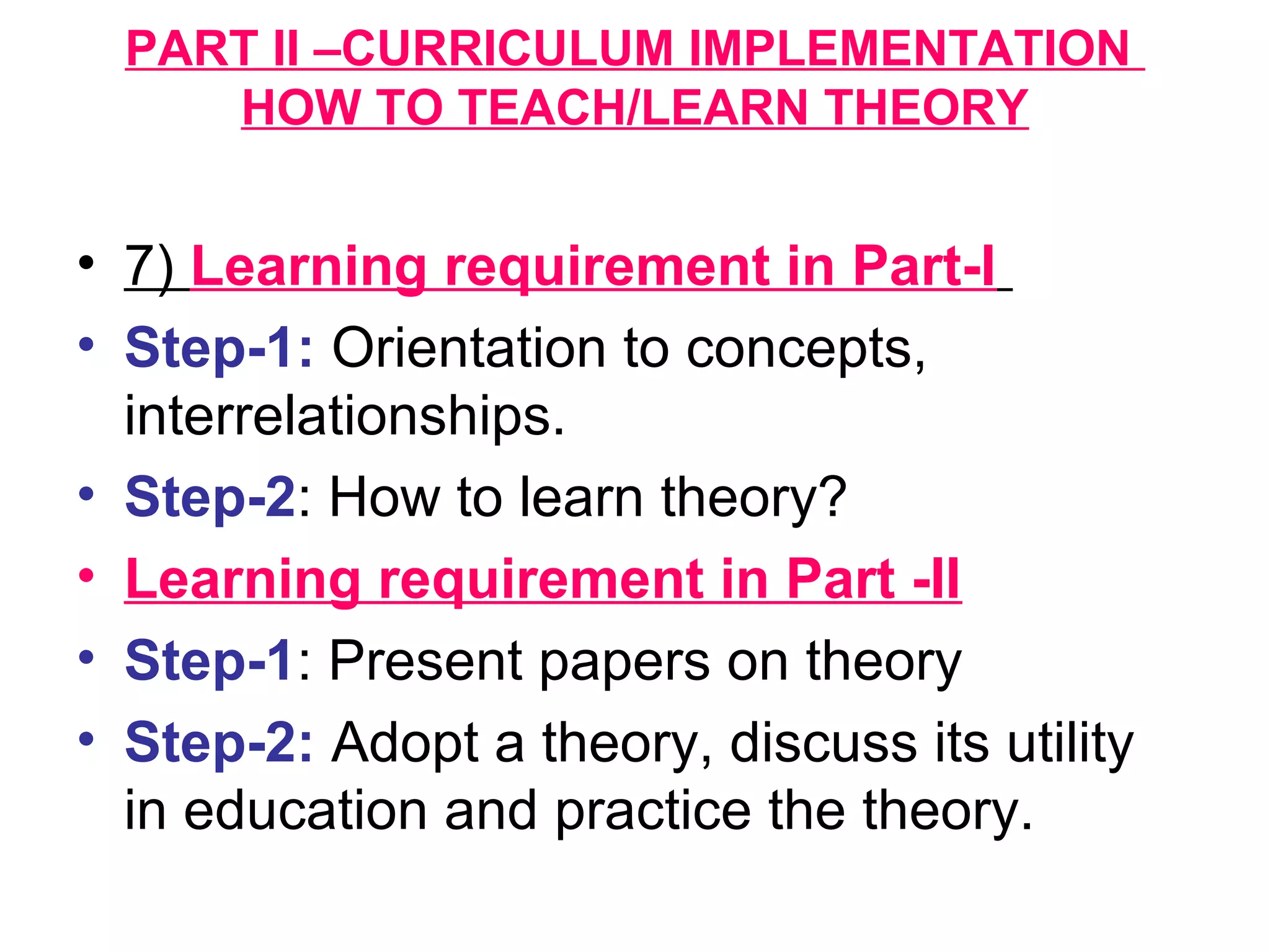 PART II –CURRICULUM IMPLEMENTATION
HOW TO TEACH/LEARN THEORY
• 7) Learning requirement in Part-I
• Step-1: Orientation to concepts,
interrelationships.
• Step-2: How to learn theory?
• Learning requirement in Part -II
• Step-1: Present papers on theory
• Step-2: Adopt a theory, discuss its utility
in education and practice the theory.
 