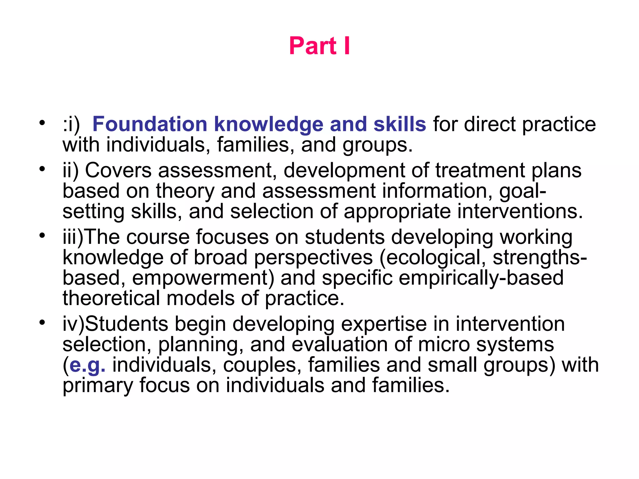 Part I
• :i) Foundation knowledge and skills for direct practice
with individuals, families, and groups.
• ii) Covers assessment, development of treatment plans
based on theory and assessment information, goal-
setting skills, and selection of appropriate interventions.
• iii)The course focuses on students developing working
knowledge of broad perspectives (ecological, strengths-
based, empowerment) and specific empirically-based
theoretical models of practice.
• iv)Students begin developing expertise in intervention
selection, planning, and evaluation of micro systems
(e.g. individuals, couples, families and small groups) with
primary focus on individuals and families.
 