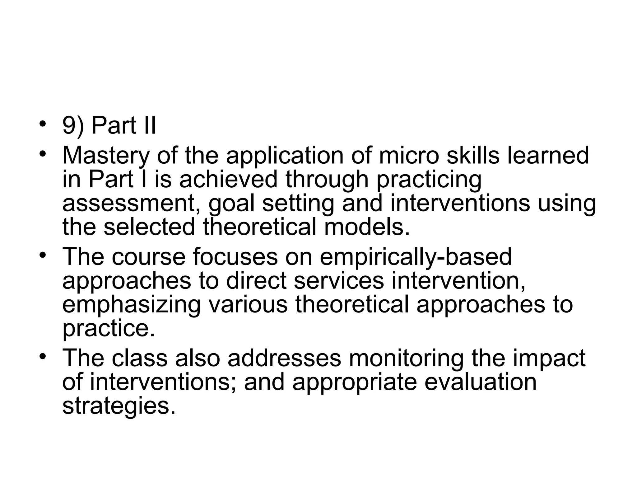 • 9) Part II
• Mastery of the application of micro skills learned
in Part I is achieved through practicing
assessment, goal setting and interventions using
the selected theoretical models.
• The course focuses on empirically-based
approaches to direct services intervention,
emphasizing various theoretical approaches to
practice.
• The class also addresses monitoring the impact
of interventions; and appropriate evaluation
strategies.
 