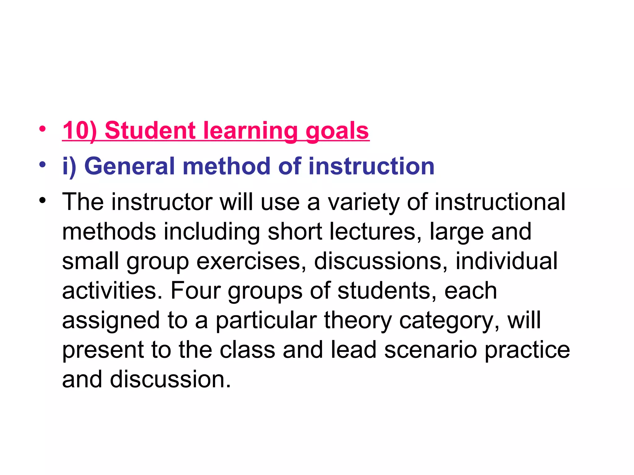• 10) Student learning goals
• i) General method of instruction
• The instructor will use a variety of instructional
methods including short lectures, large and
small group exercises, discussions, individual
activities. Four groups of students, each
assigned to a particular theory category, will
present to the class and lead scenario practice
and discussion.
 