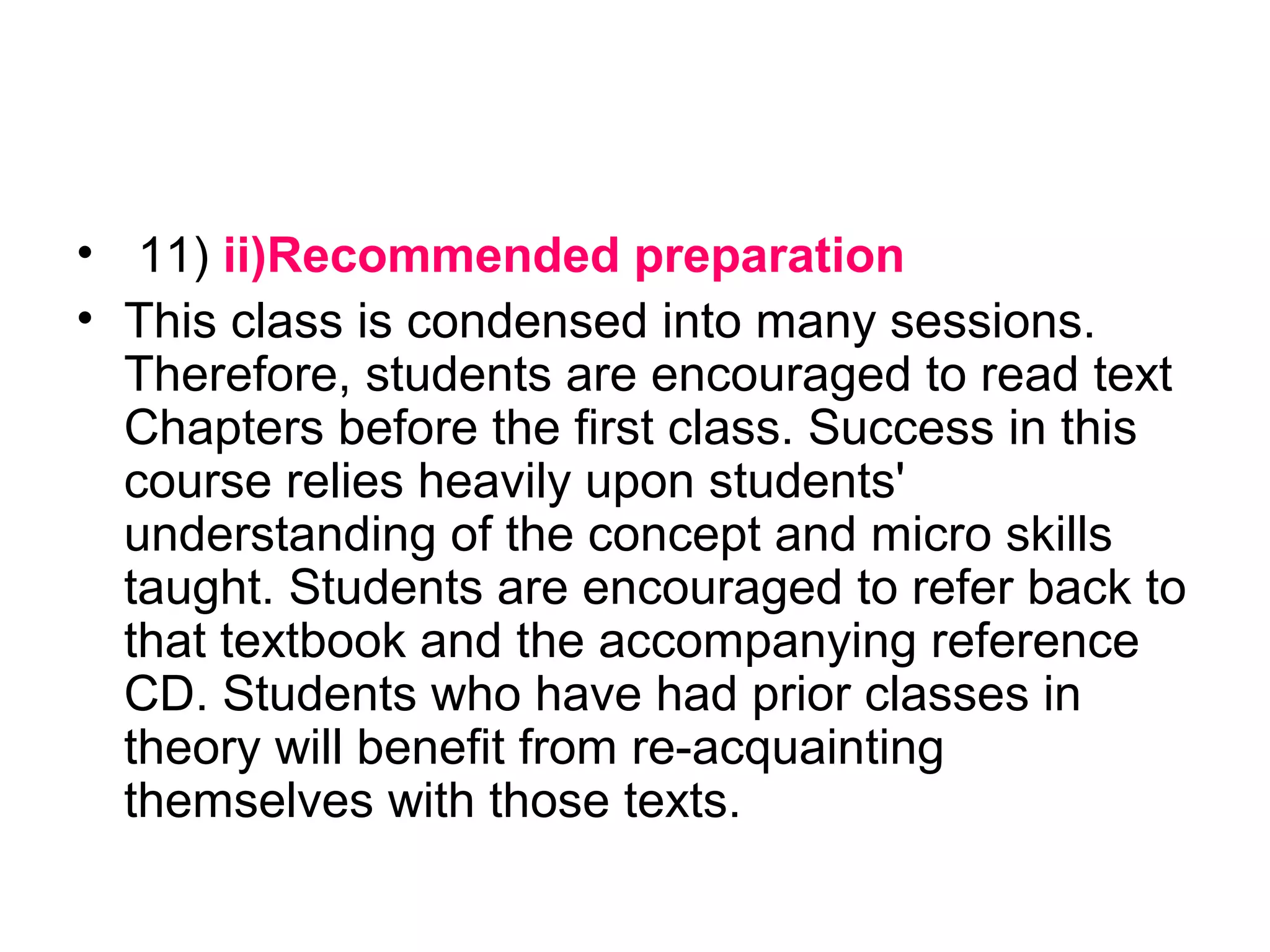 • 11) ii)Recommended preparation
• This class is condensed into many sessions.
Therefore, students are encouraged to read text
Chapters before the first class. Success in this
course relies heavily upon students'
understanding of the concept and micro skills
taught. Students are encouraged to refer back to
that textbook and the accompanying reference
CD. Students who have had prior classes in
theory will benefit from re-acquainting
themselves with those texts.
 