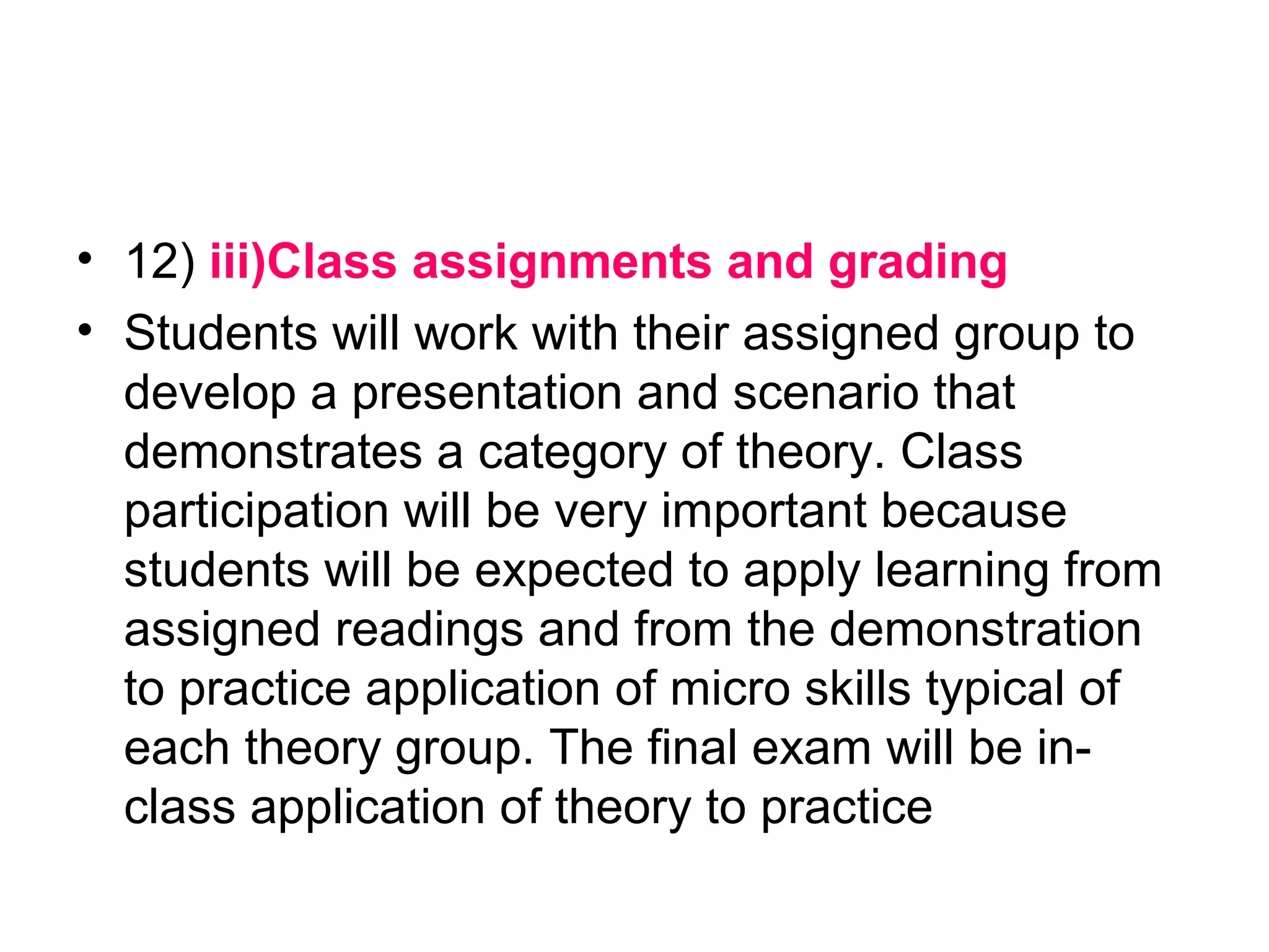• 12) iii)Class assignments and grading
• Students will work with their assigned group to
develop a presentation and scenario that
demonstrates a category of theory. Class
participation will be very important because
students will be expected to apply learning from
assigned readings and from the demonstration
to practice application of micro skills typical of
each theory group. The final exam will be in-
class application of theory to practice
 