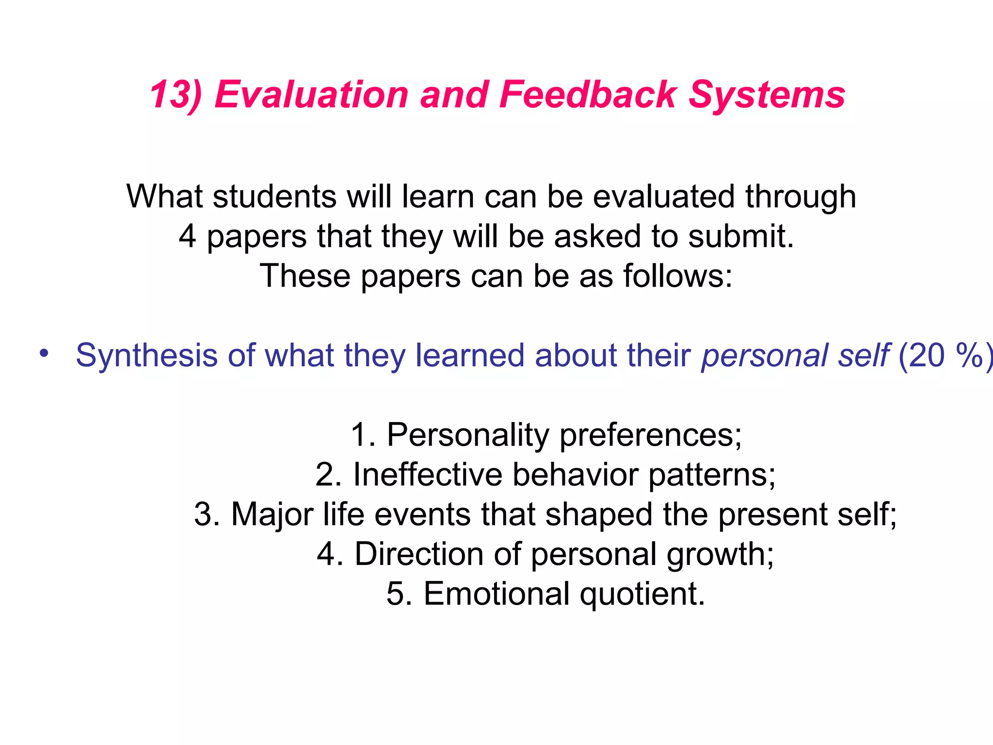 13) Evaluation and Feedback Systems
What students will learn can be evaluated through
4 papers that they will be asked to submit.
These papers can be as follows:
• Synthesis of what they learned about their personal self (20 %)
1. Personality preferences;
2. Ineffective behavior patterns;
3. Major life events that shaped the present self;
4. Direction of personal growth;
5. Emotional quotient.
 