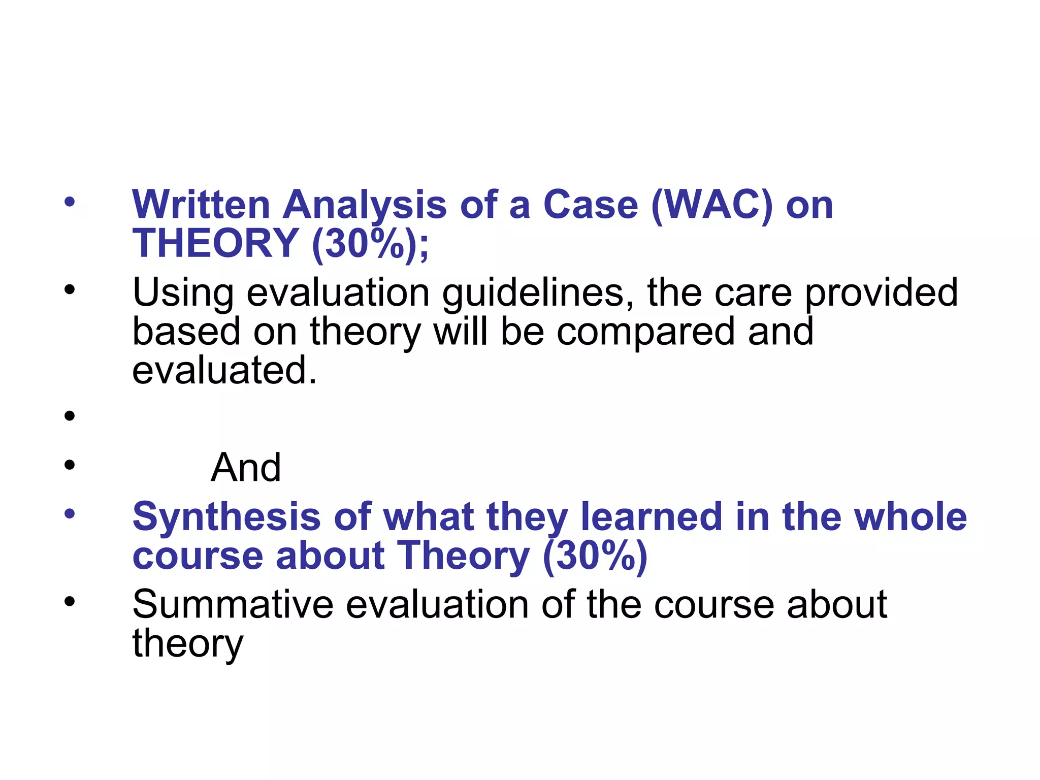 • Written Analysis of a Case (WAC) on
THEORY (30%);
• Using evaluation guidelines, the care provided
based on theory will be compared and
evaluated.
•
• And
• Synthesis of what they learned in the whole
course about Theory (30%)
• Summative evaluation of the course about
theory
 