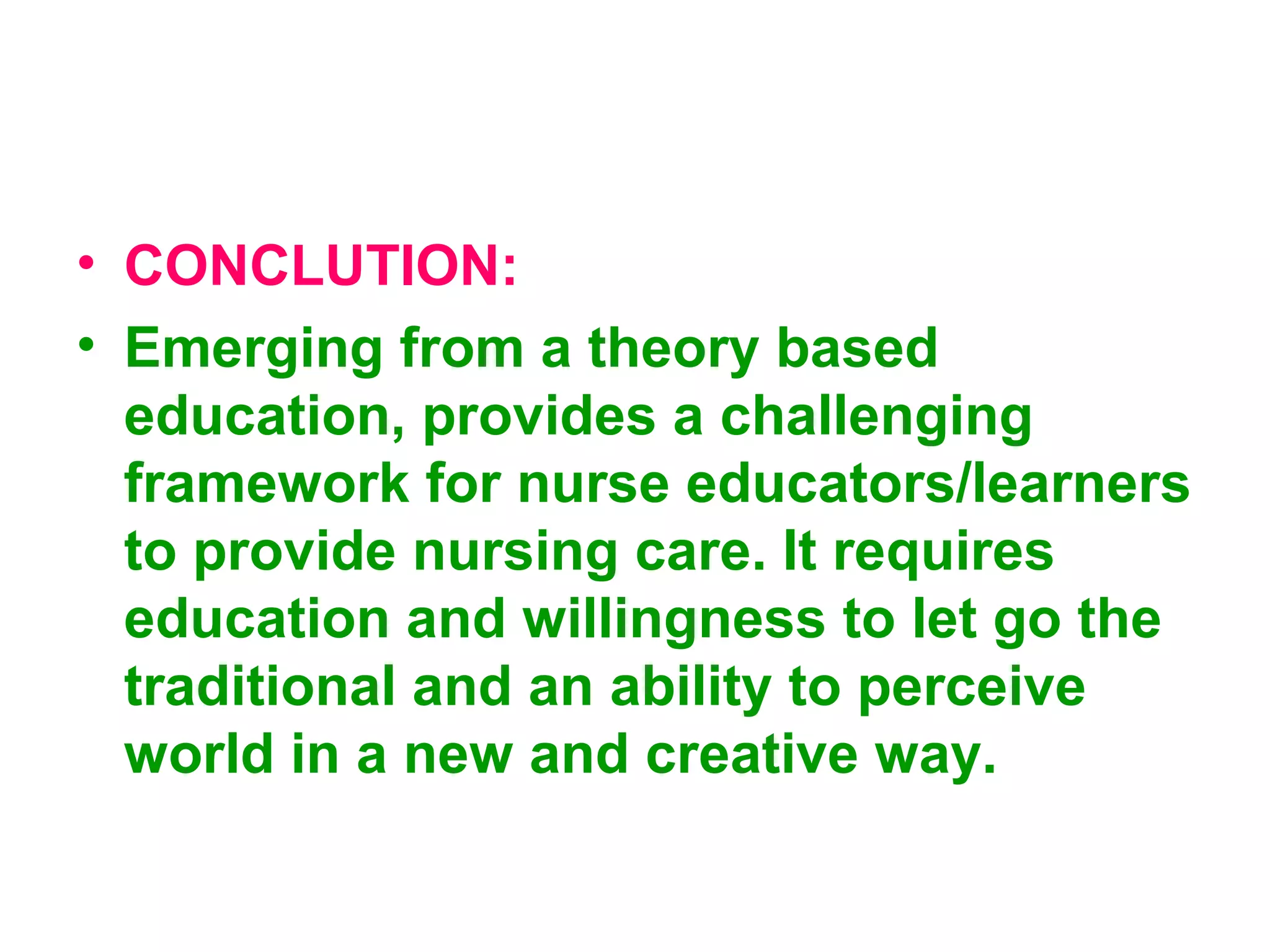 • CONCLUTION:
• Emerging from a theory based
education, provides a challenging
framework for nurse educators/learners
to provide nursing care. It requires
education and willingness to let go the
traditional and an ability to perceive
world in a new and creative way.
 