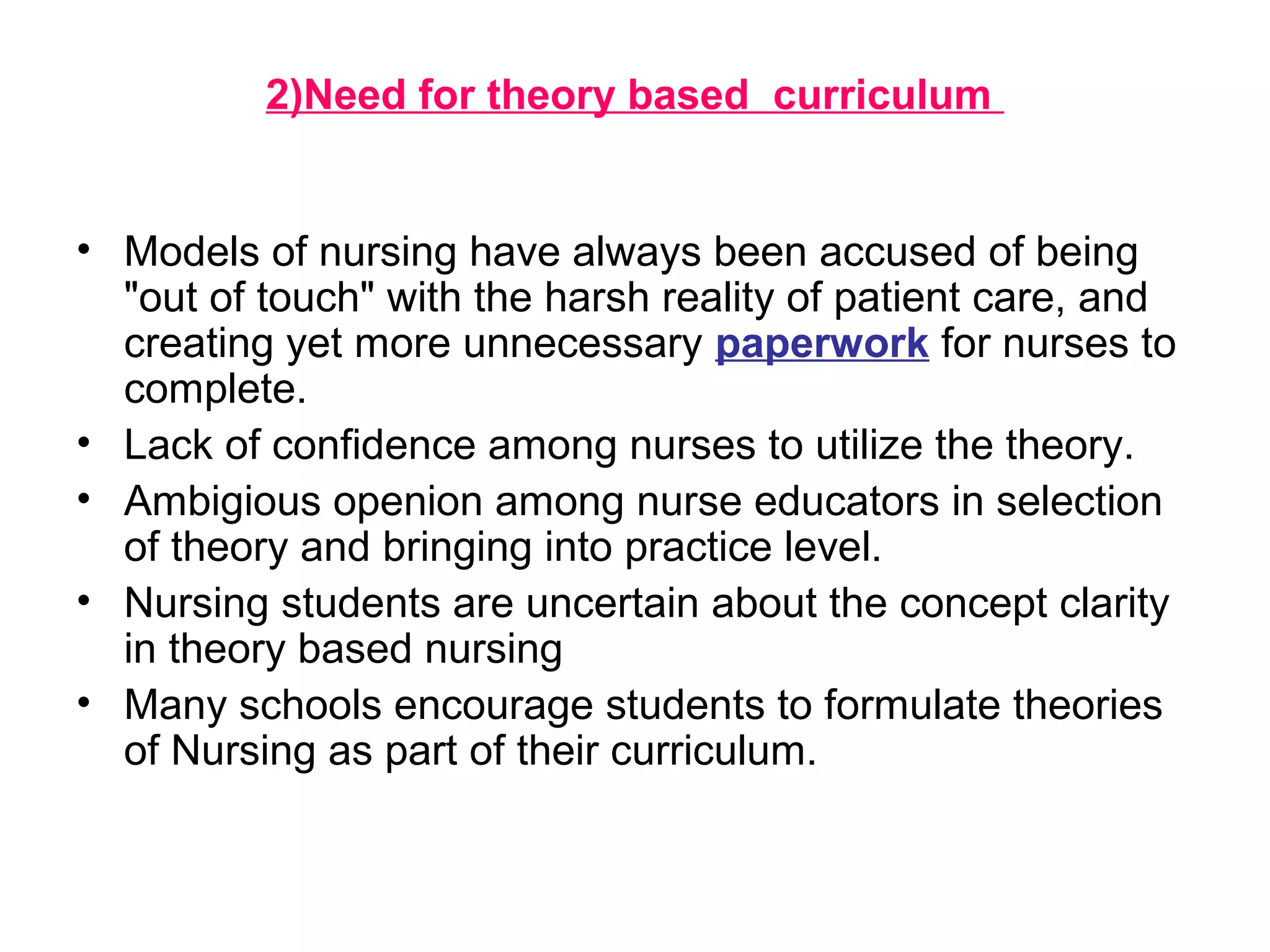 2)Need for theory based curriculum
• Models of nursing have always been accused of being
"out of touch" with the harsh reality of patient care, and
creating yet more unnecessary paperwork for nurses to
complete.
• Lack of confidence among nurses to utilize the theory.
• Ambigious openion among nurse educators in selection
of theory and bringing into practice level.
• Nursing students are uncertain about the concept clarity
in theory based nursing
• Many schools encourage students to formulate theories
of Nursing as part of their curriculum.
 
