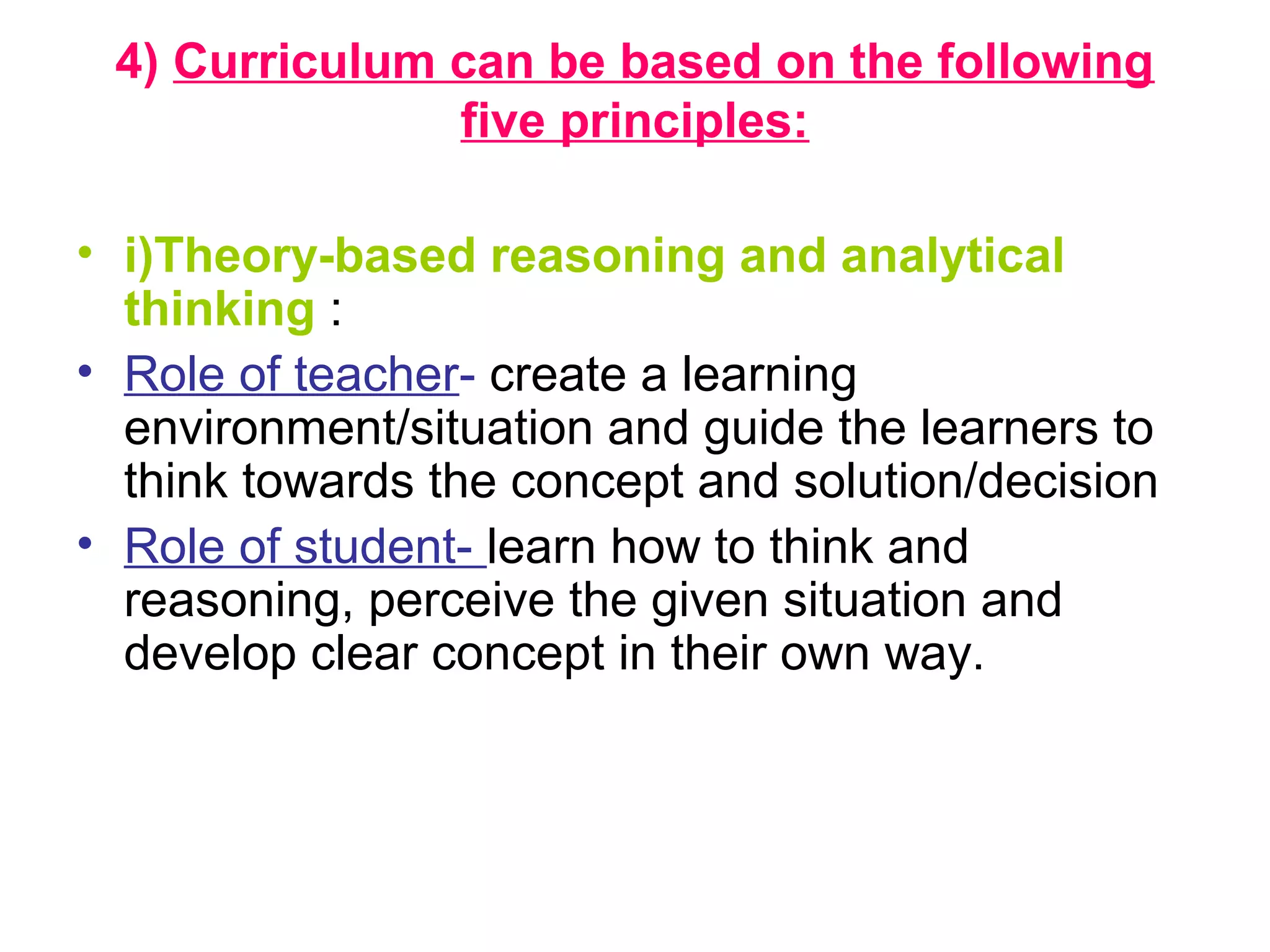 4) Curriculum can be based on the following
five principles:
• i)Theory-based reasoning and analytical
thinking :
• Role of teacher- create a learning
environment/situation and guide the learners to
think towards the concept and solution/decision
• Role of student- learn how to think and
reasoning, perceive the given situation and
develop clear concept in their own way.
 