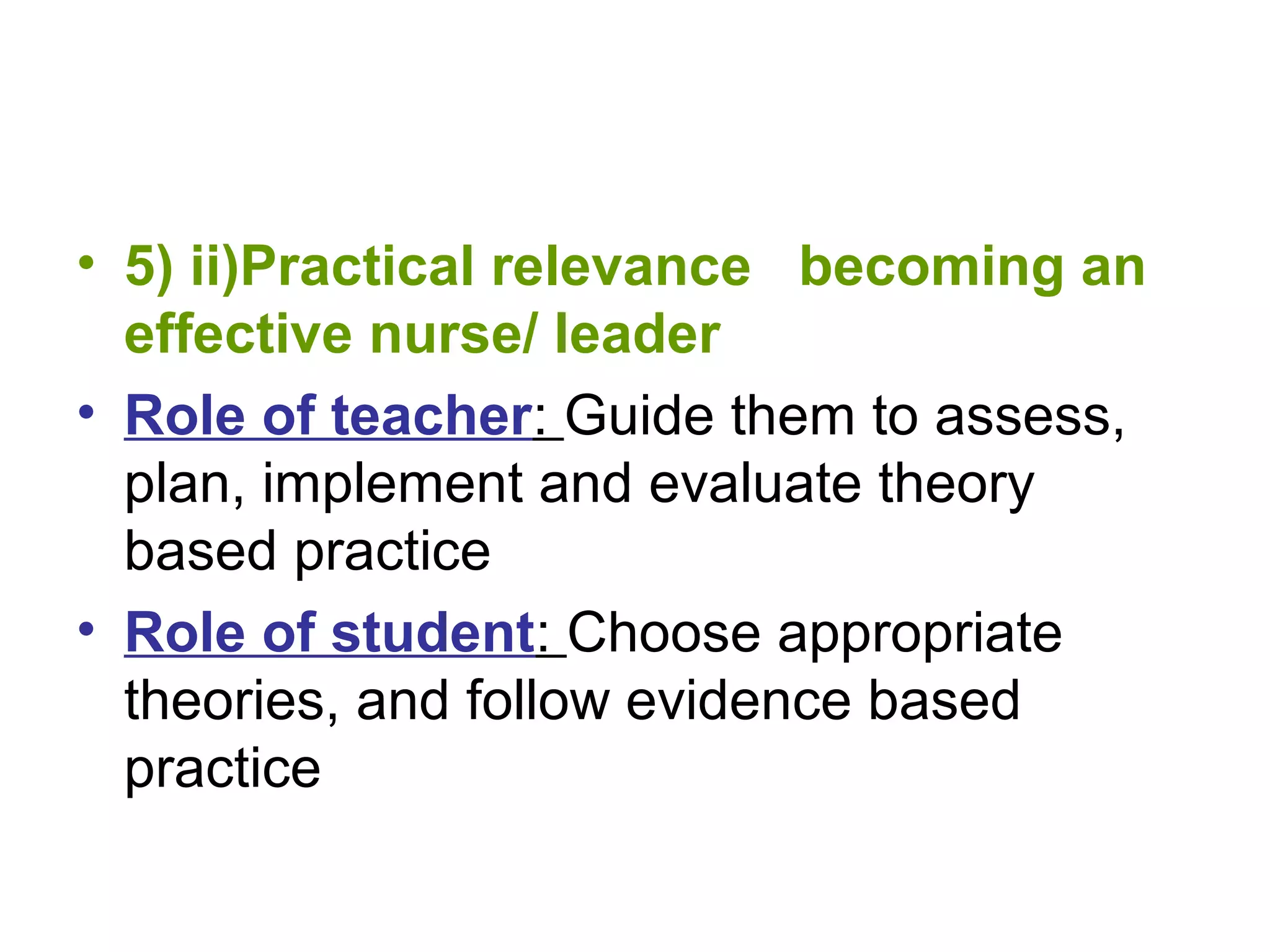 • 5) ii)Practical relevance becoming an
effective nurse/ leader
• Role of teacher: Guide them to assess,
plan, implement and evaluate theory
based practice
• Role of student: Choose appropriate
theories, and follow evidence based
practice
 
