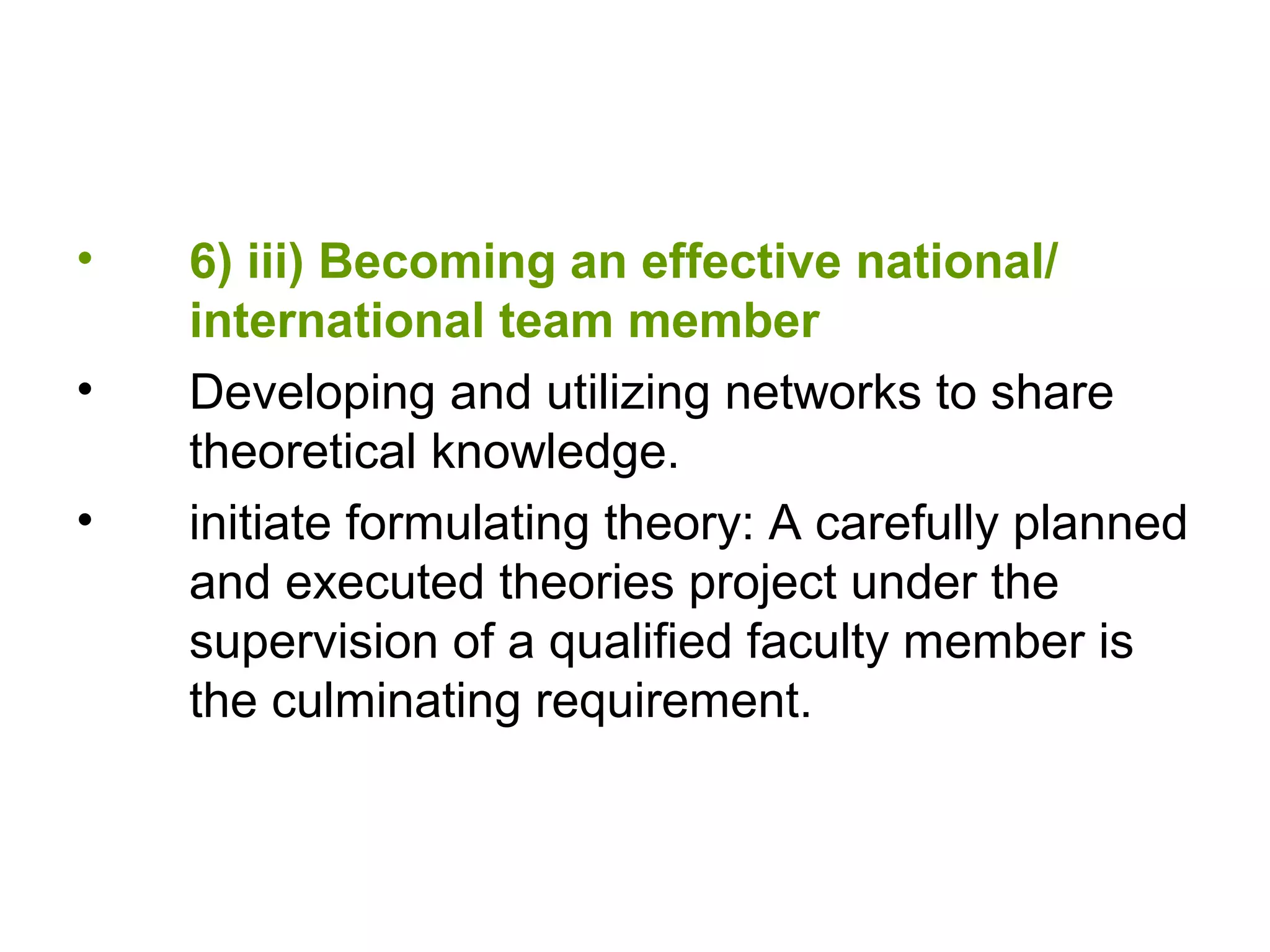 • 6) iii) Becoming an effective national/
international team member
• Developing and utilizing networks to share
theoretical knowledge.
• initiate formulating theory: A carefully planned
and executed theories project under the
supervision of a qualified faculty member is
the culminating requirement.
 
