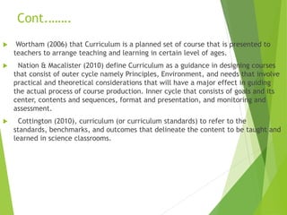 Cont.…….
 Wortham (2006) that Curriculum is a planned set of course that is presented to
teachers to arrange teaching and learning in certain level of ages.
 Nation & Macalister (2010) define Curriculum as a guidance in designing courses
that consist of outer cycle namely Principles, Environment, and needs that involve
practical and theoretical considerations that will have a major effect in guiding
the actual process of course production. Inner cycle that consists of goals and its
center, contents and sequences, format and presentation, and monitoring and
assessment.
 Cottington (2010), curriculum (or curriculum standards) to refer to the
standards, benchmarks, and outcomes that delineate the content to be taught and
learned in science classrooms.
 