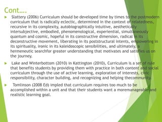 Cont….
 Slattery (2006) Curriculum should be developed time by times to the postmodern
curriculum that is radically eclectic, determined in the context of relatedness,
recursive in its complexity, autobiographically intuitive, aesthetically
intersubjective, embodied, phenomenological, experiential, simultaneously
quantum and cosmic, hopeful in its constructive dimension, radical in its
deconstructive movement, liberating in its poststructural intents, empowering in
its spirituality, ironic in its kaleidoscopic sensibilities, and ultimately, a
hermeneutic searchfor greater understanding that motivates and satisfies us on
the journey.
 Lake and Winterbottom (2010) in Kattington (2010), Curriculum is a set of rule
that benefits students by providing them with practice in both content and social
curriculum through the use of active learning, exploration of interests, civic
responsibility, character building, and recognizing and helping thecommunity.
 Tomlinson (2008 Ed) impled that curriculum requires too much to be
accomplished within a unit and that their students want a moremanageable and
realistic learning goal.
 