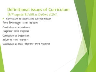 Definitional issues of Curriculum
(kf7oqmdsf kl/efiff;u ;DaGwL d'2fx?_
 Curriculum as subject and subject matter
विषय विषयिस्तुका रुपमा पाठ्यक्रम
Curriculum as experience
अनुभिका रुपमा पाठ्यक्रम
Curriculum as Objectives
उद्देश्यका रुपमा पाठ्यक्रम
Curriculum as Plan योजनाका रुपमा पाठ्यक्रम
 
