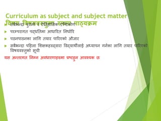 Curriculum as subject and subject matter
विषय विषयिस्तुका रुपमा पाठ्यक्रम
 सबैभन्दा पुरानो र ऐततहाससक दृष्टिकोण
 परम्परागत पद्धततमा आधाररत तनधाारर
 पठनपाठनका लागग तयार पाररएको औजार
 सबैभन्दा पहहला सिक्षकहरुद्िारा विद्यार्थीलाई अध्यापन गनाका लागग तयार पाररएको
विषयिस्तुको सूची
यस अन्तरगत तनम्न अिधारणाहरुमा प्रटिहुन आिश्यक छ
 
