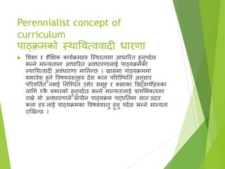 Perennialist concept of
curriculum
पाठ्क्रमको स्र्थातयत्ििादी धारणा
 सिक्षा र िैक्षक्षक कायाक्रमहरु ष्स्र्थरतामा आधाररत हुनुपदाछ
भन्ने मान्यतामा आधाररत अिधारणालाई पाठ्यक्रमको
स्र्थातयत्िादी अिधारणा मातनन्छ । खासमा पाठ्यक्रममा
समािेि हुने विषयिस्तुहरु देि काल पररष्स्र्थतत अनुसार
पररिततात नभई तनष्श्चत उमेर समूह र कक्षाका विद्यार्थीहरूका
लागग एक
ै प्रकारको हुनुपदाछ भन्ने मान्यतालाई प्रार्थसमकतामा
राख्ने यो अिधारणाले प्राचीन पाठ्यक्रम पद्धततमा सात उदार
कला हरु लाई पाठ्यक्रमका विषयिस्तु हुनु पदाछ भन्ने मान्यता
राखखन्छ ।
 