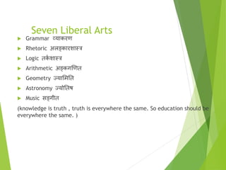 Seven Liberal Arts
 Grammar व्याकरण
 Rhetoric अलङ्कारिास्र
 Logic तक
ा िास्र
 Arithmetic अङ्कगखणत
 Geometry ज्यासमतत
 Astronomy ज्योततष
 Music सङ्गीत
(knowledge is truth , truth is everywhere the same. So education should be
everywhere the same. )
 