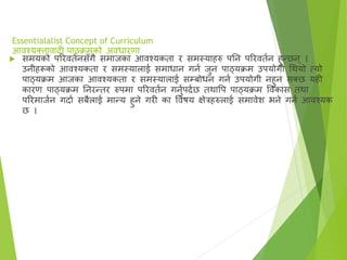 Essentialalist Concept of Curriculum
आिश्यक्त्तािादी पाठ्क्रमको अिधारणा
 समयको पररितानसँगै समाजका आिश्यकता र समस्याहरु पतन पररितान हुन्छन् ।
उनीहरूको आिश्यकता र समस्यालाई समाधान गना जुन पाठ्यक्रम उपयोगी गर्थयो त्यो
पाठ्यक्रम आजका आिश्यकता र समस्यालाई सम्बोधन गना उपयोगी नहुन सक्त्छ यही
कारण पाठ्यक्रम तनरन्तर रुपमा पररितान गनुापदाछ तर्थावप पाठ्यक्रम विकास तर्था
पररमाजान गदाा सबैलाई मान्य हुने गरी का विषय क्षेरहरुलाई समािेि भने गना आिश्यक
छ ।
 