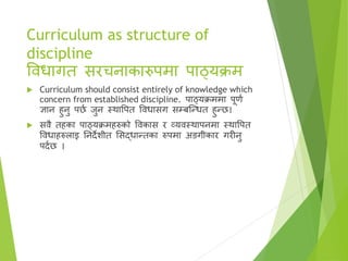 Curriculum as structure of
discipline
विधागत सरचनाकारुपमा पाठ्यक्रम
 Curriculum should consist entirely of knowledge which
concern from established discipline. पाठ्यक्रममा पूणा
ज्ञान हुनु पछा जुन स्र्थावपत विधासग सम्बष्न्धत हुन्छ।
 सिै तहका पाठ्यक्रमहरुको विकास र व्यिस्र्थापनमा स्र्थावपत
विधाहरुलाइ तनदेिीत ससद्धान्तका रुपमा अङगीकार गरीनु
पदाछ ।
 