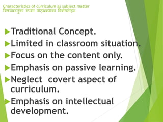 Characteristics of curriculum as subject matter
विषयिस्तुका रुपमा पाठ्यक्रमका वििेषताहरु
Traditional Concept.
Limited in classroom situation.
Focus on the content only.
Emphasis on passive learning.
Neglect covert aspect of
curriculum.
Emphasis on intellectual
development.
 