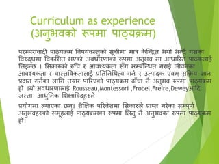 Curriculum as experience
(अनुभिको रूपमा पाठ्यक्रम)
परम्परािादी पाठ्यक्रम विषयिस्तुको सूचीमा मार क
े ष्न्ित भयो भन्दै यसका
विरुद्धमा विकससत भएको अिधारणाका रूपमा अनुभि मा आधाररत पाठकलाई
सलइन्छ । ससकारुको रुगच र आिश्यकता सँग सम्बष्न्धत गराई जीिनका
आिश्यकता र िास्तविकतालाई प्रतततनगधत्ि गना र उत्पादक एिम ् सक्रक्रय ज्ञान
प्रदान गनाका लागग तयार पाररएको पाठ्यक्रम ढाँचा नै अनुभि रुपमा पाठ्यक्रम
हो ।यो अिधारणालाई Rousseau,Montessori ,Frobel,Freire,Deweyआहद
जस्ता आधुतनक सिक्षाविद्हरुले
प्रयोगमा ल्याएका छन्। िैक्षक्षक पररिेिमा ससकारुले प्राप्त गरेका सम्पूणा
अनुभिहरुको समूहलाई पाठ्यक्रमका रूपमा सलनु नै अनुभिका रूपमा पाठ्यक्रम
हो।
 