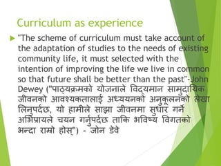 Curriculum as experience
 "The scheme of curriculum must take account of
the adaptation of studies to the needs of existing
community life, it must selected with the
intention of improving the life we live in common
so that future shall be better than the past"-John
Dewey ("पाठ्यक्रमको योजनाले विद्यमान सामुदातयक
जीिनको आिश्यकतालाई अध्ययनको अनुक
ू लनको लेखा
सलनुपदाछ, यो हामीले साझा जीिनमा सुधार गने
असभप्रायले चयन गनुापदाछ ताक्रक भविटय विगतको
भन्दा राम्रो होस ्") - जोन डेिे
 