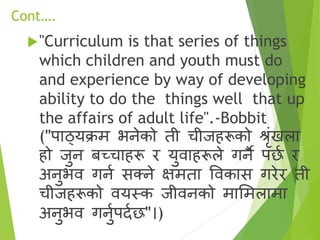 Cont….
"Curriculum is that series of things
which children and youth must do
and experience by way of developing
ability to do the things well that up
the affairs of adult life".-Bobbit
("पाठ्यक्रम भनेको ती चीजहरूको श्रृंखला
हो जुन बच्चाहरू र युिाहरूले गनै पछा र
अनुभि गना सक्त्ने क्षमता विकास गरेर ती
चीजहरूको ियस्क जीिनको मासमलामा
अनुभि गनुापदाछ"।)
 