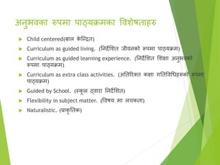 अनुभिका रुपमा पाठ्यक्रमका वििेषताहरु
 Child centered(बाल क
े ष्न्ित)
 Curriculum as guided living. (तनदेसित जीिनको रूपमा पाठ्यक्रम)
 Curriculum as guided learning experience. (तनदेसित सिक्षा अनुभिको
रूपमा पाठ्यक्रम)
 Curriculum as extra class activities. (अततररक्त्त कक्षा गततविगधहरूको रूपमा
पाठ्यक्रम)
 Guided by School. (स्क
ू ल द्िारा तनदेसित)
 Flexibility in subject matter. (विषय मा लचकता)
 Naturalistic. (प्राकर ततक)
 