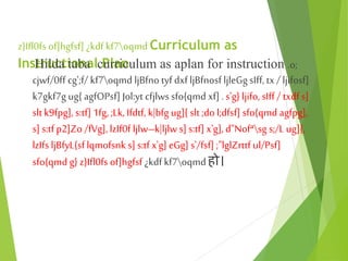 z}Ifl0fs of]hgfsf] ¿kdfkf7oqmd Curriculum as
Instructional Plan
Hilda taba curriculum as aplan for instruction .o;
cjwf/0ff cg';f/ kf7oqmd ljBfno tyf dxfljBfnosf ljleGg sIff, tx / ljifosf]
k7gkf7g ug{ agfOPsf] Jol:yt cfjlwssfo{qmd xf]. s'g} ljifo, sIff / txdf s]
slt k9fpg], s:tf] 1fg, ;Lk, Ifdtf, k|bfg ug]{ slt ;do l;dfsf] sfo{qmd agfpg],
s] s:tf p2]Zo /fVg], lzIf0f ljlw–k|ljlws] s:tf] x'g], d"Nofªsg s;/L ug]{,
lzIfs ljBfyL{sf lqmofsnk s] s:tf x'g] eGg] s'/fsf] ;"lglZrttf ul/Psf]
sfo{qmd g} z}Ifl0fs of]hgfsf ¿kdf kf7oqmd हो।
 