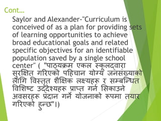 Cont…
Saylor and Alexander-"Curriculum is
conceived of as a plan for providing sets
of learning opportunities to achieve
broad educational goals and related
specific objectives for an identifiable
population saved by a single school
center" ( "पाठ्यक्रम एकल स्क
ू लद्िारा
सुरक्षक्षत गररएको पहहचान योग्य जनसृंख्याको
लागग विस्तरत िैक्षक्षक लक्ष्यहरू र सम्बष्न्धत
विसिटि उद्देश्यहरू प्राप्त गना ससकाउने
अिसरहरू प्रदान गने योजनाको रूपमा तयार
गररएको हुन्छ"।)
 