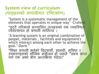 System view of curriculum
(पाठ्क्रमको प्रणालीगत दृष्टिकोण)
"System is a systematic management of the
elements that operates in unique way" –Craford.
"छ
ु ट्िै तररकाले सञ्चासलत तत्िहरूको एक व्यिष्स्र्थत
व्यिस्र्थापन हो प्रणाली मातनन्छ ।
"A learning system is an original combination of
peopel, materials , facilities and equipment's
which interact among each other to achieve the
goal."-Davis "
"सिक्षा प्रणाली भनेको विद्यार्थी, सामग्री, सुविधा र
उपकरणहरूको मौसलक सृंयोजन हो जसले लक्ष्य प्राप्त
गना एक अकाा बीच अन्तक्रक्र
ा या गदाछ।"
 