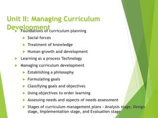 Unit II: Managing Curriculum
Development
 Foundations of curriculum planning
 Social forces
 Treatment of knowledge
 Human growth and development
 Learning as a process Technology
 Managing curriculum development
 Establishing a philosophy
 Formulating goals
 Classifying goals and objectives
 Using objectives to order learning
 Assessing needs and aspects of needs assessment
 Stages of curriculum management plans - Analysis stage, Design
stage, Implementation stage, and Evaluation stage
 