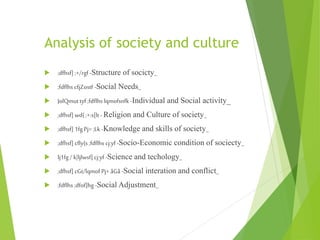 Analysis of society and culture
 ;dfhsf] ;+/rgf -Structure of socicty_
 ;fdflhs cfjZostf -Social Needs_
 JolQmut tyf ;fdflhs lqmofsnfk -Individual and Social activity_
 ;dfhsf] wd{ ;+:s[lt -Religion and Culture of society_
 ;dfhsf] 1fg Pj= ;Lk -Knowledge and skills of society_
 ;dfhsf] cfly{s;fdflhs cj:yf-Socio-Economic condition of sociecty_
 lj1fg / k|ljlwsf] cj:yf -Science and techology_
 ;dfhsf] cGt/lqmof Pj+ åGå -Social interation and conflict_
 ;fdflhs ;dfof]hg -Social Adjustment_
 