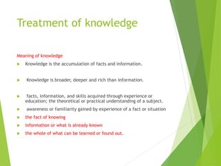 Treatment of knowledge
Meaning of knowledge
 Knowledge is the accumulation of facts and information.
 Knowledge is broader, deeper and rich than information.
 facts, information, and skills acquired through experience or
education; the theoretical or practical understanding of a subject.
 awareness or familiarity gained by experience of a fact or situation
 the fact of knowing
 information or what is already known
 the whole of what can be learned or found out.
 