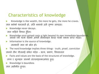 Characteristics of knowledge
 Knowledge is like wealth, the more he gets, the more he craves.
ज्ञान भनेको धनजस्तै हो, जतत कमायो उती तरटणा जाग्दछ।
 Knowledge never decays.
ज्ञान कहहले विफल हुँदैन।
 Knowledge once gained casts a light beyond its own immediate boundaries.
ज्ञानले एक पिक यसको आफ्नै सीमानाहरू भन्दा परको प्रकाि प्राप्त गदाछ।
 Information is the source of knowledge.
जानकारी ज्ञान को स्रोत हो।
 The word knowledge implies three things – truth, proof, conviction
ज्ञानले तीन चीजलाई सृंक
े त गदाछ - सत्य, प्रमाण, विश्िस्तता
 Facts and values are the basis of the structures of knowledge.
तथ्य र मूल्यहरू ज्ञानको सृंरचनाहरूकाआधार हुन ्।
 Knowledge is boundless
ज्ञान असीमीत हुन्छ।
 