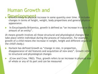 Human Growth and
Development
 Growth refers to physical increase in some quantity over time. It includes
changes in terms of height, weight, body proportions and general physical
appearance.
 In Encyclopedia Britannica, growth is defined as “an increase in size or the
amount of an entity”.
(It means growth involves all those structural and physiological changes that
take place within individual during the process of maturation. For example,
growth of a child means the increase in weight, height and different organs of
the child’s body.)
 Hurlock has defined Growth as “change in size, in proportion,
disappearance of old features and acquisition of new ones”. Growth refers
to structural and physiological changes
 (Crow and Crow, 1962). Thus, growth refers to an increase in physical size
of whole or any of its part and can be measured
 