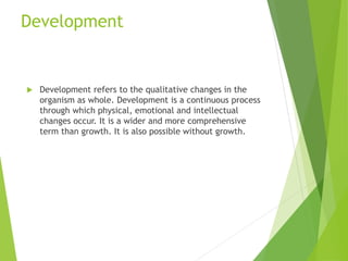 Development
 Development refers to the qualitative changes in the
organism as whole. Development is a continuous process
through which physical, emotional and intellectual
changes occur. It is a wider and more comprehensive
term than growth. It is also possible without growth.
 