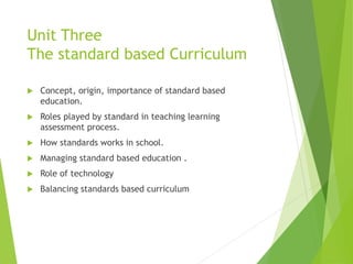 Unit Three
The standard based Curriculum
 Concept, origin, importance of standard based
education.
 Roles played by standard in teaching learning
assessment process.
 How standards works in school.
 Managing standard based education .
 Role of technology
 Balancing standards based curriculum
 
