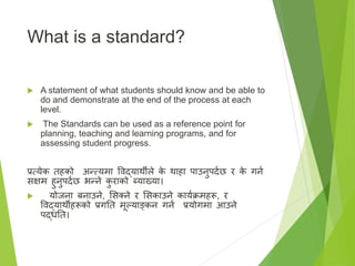 What is a standard?
 A statement of what students should know and be able to
do and demonstrate at the end of the process at each
level.
 The Standards can be used as a reference point for
planning, teaching and learning programs, and for
assessing student progress.
प्रत्येक तहको अन्त्यमा विद्यार्थीले क
े र्थाहा पाउनुपदाछ र क
े गना
सक्षम हुनुपदाछ भन्ने क
ु राको ब्याख्या।
 योजना बनाउने, ससक्त्ने र ससकाउने कायाक्रमहरू, र
विद्यार्थीहरूको प्रगतत मूल्याङ्कन गना प्रयोगमा आउने
पद्धतत।
 
