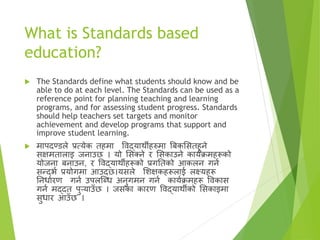 What is Standards based
education?
 The Standards define what students should know and be
able to do at each level. The Standards can be used as a
reference point for planning teaching and learning
programs, and for assessing student progress. Standards
should help teachers set targets and monitor
achievement and develop programs that support and
improve student learning.
 मापदण्डले प्रत्येक तहमा विद्यार्थीहरुमा बबकससतहुने
सक्षमतालाइ जनाउछ । यो ससक्त्ने र ससकाउने कायाक्रमहरूको
योजना बनाउन, र विद्यार्थीहरूको प्रगततको आकलन गना
सन्दभा प्रयोगमा आउदछ।यसले सिक्षकहरूलाई लक्ष्यहरू
तनधाारण गना उपलष्ब्ध अनुगमन गना कायाक्रमहरू विकास
गना मद्दत पुर्याउँछ । जसका कारण विद्यार्थीको ससकाइमा
सुधार आउँछ ।
 